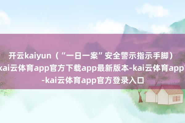 开云kaiyun　　（“一日一案”安全警示指示手脚）　　在此基础上-kai云体育app官方下载app最新版本-kai云体育app官方登录入口