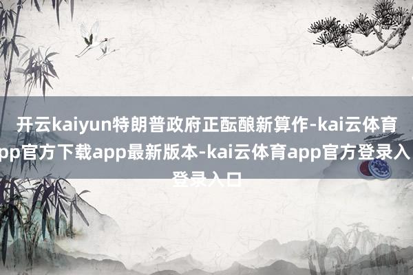 开云kaiyun特朗普政府正酝酿新算作-kai云体育app官方下载app最新版本-kai云体育app官方登录入口
