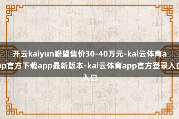 开云kaiyun瞻望售价30-40万元-kai云体育app官方下载app最新版本-kai云体育app官方登录入口