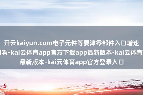 开云kaiyun.com电子元件等要津零部件入口增速较快增长；从出口看-kai云体育app官方下载app最新版本-kai云体育app官方登录入口