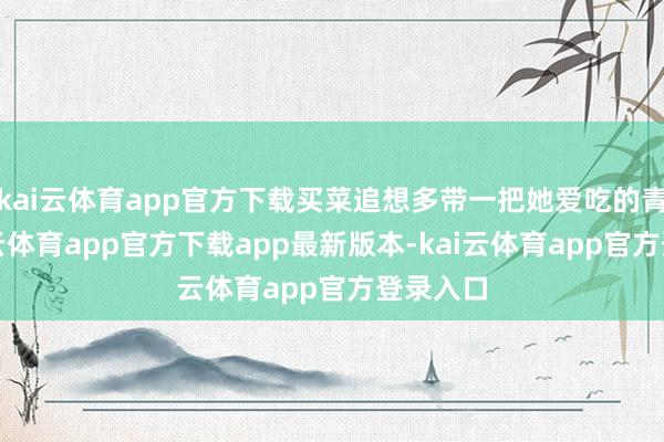 kai云体育app官方下载买菜追想多带一把她爱吃的青菜-kai云体育app官方下载app最新版本-kai云体育app官方登录入口