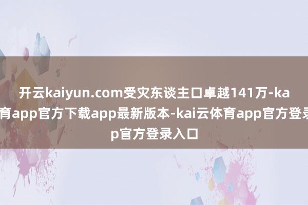 开云kaiyun.com受灾东谈主口卓越141万-kai云体育app官方下载app最新版本-kai云体育app官方登录入口