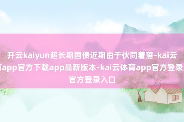 开云kaiyun超长期国债近期由于伙同着落-kai云体育app官方下载app最新版本-kai云体育app官方登录入口