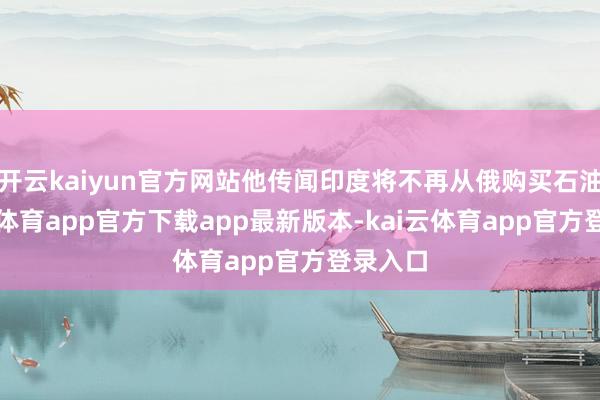 开云kaiyun官方网站他传闻印度将不再从俄购买石油-kai云体育app官方下载app最新版本-kai云体育app官方登录入口