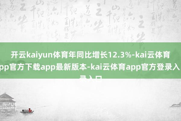 开云kaiyun体育年同比增长12.3%-kai云体育app官方下载app最新版本-kai云体育app官方登录入口