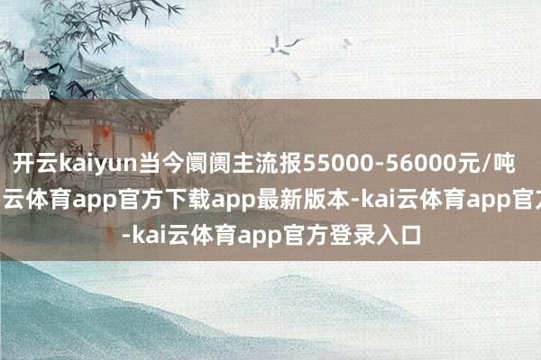 开云kaiyun当今阛阓主流报55000-56000元/吨            -kai云体育app官方下载app最新版本-kai云体育app官方登录入口