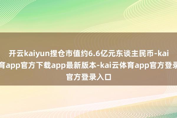 开云kaiyun捏仓市值约6.6亿元东谈主民币-kai云体育app官方下载app最新版本-kai云体育app官方登录入口