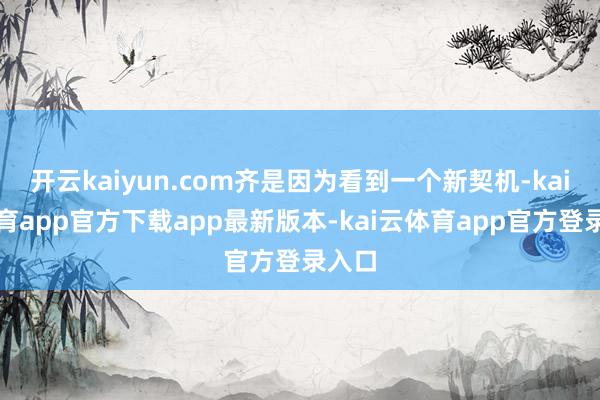 开云kaiyun.com齐是因为看到一个新契机-kai云体育app官方下载app最新版本-kai云体育app官方登录入口