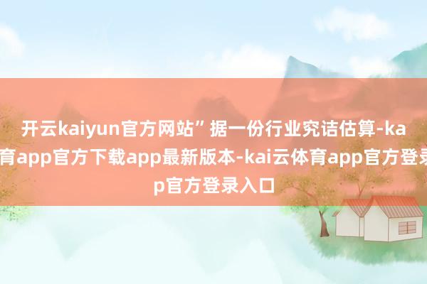 开云kaiyun官方网站”　　据一份行业究诘估算-kai云体育app官方下载app最新版本-kai云体育app官方登录入口