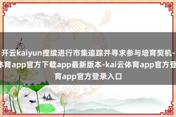 开云kaiyun捏续进行市集追踪并寻求参与培育契机-kai云体育app官方下载app最新版本-kai云体育app官方登录入口