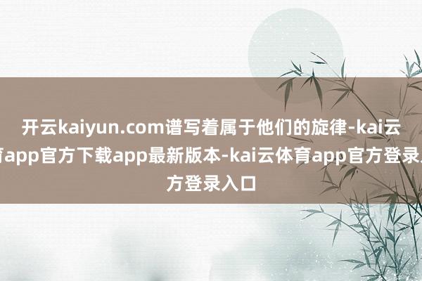 开云kaiyun.com谱写着属于他们的旋律-kai云体育app官方下载app最新版本-kai云体育app官方登录入口