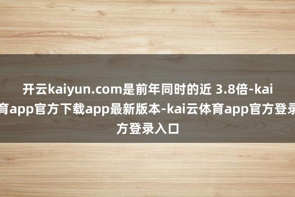 开云kaiyun.com是前年同时的近 3.8倍-kai云体育app官方下载app最新版本-kai云体育app官方登录入口