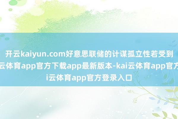 开云kaiyun.com好意思联储的计谋孤立性若受到侵蚀-kai云体育app官方下载app最新版本-kai云体育app官方登录入口