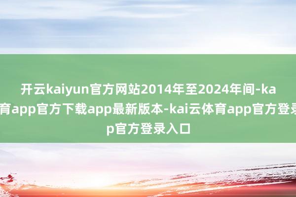 开云kaiyun官方网站2014年至2024年间-kai云体育app官方下载app最新版本-kai云体育app官方登录入口