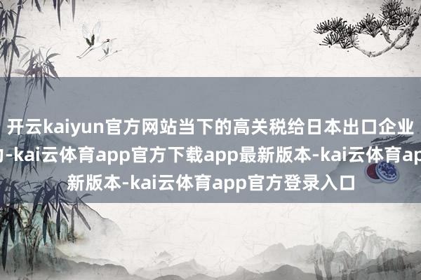 开云kaiyun官方网站当下的高关税给日本出口企业带来了很大压力-kai云体育app官方下载app最新版本-kai云体育app官方登录入口