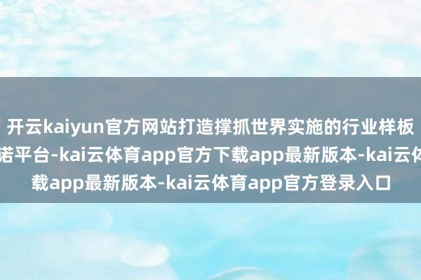 开云kaiyun官方网站打造撑抓世界实施的行业样板与数据身分化贬责践诺平台-kai云体育app官方下载app最新版本-kai云体育app官方登录入口