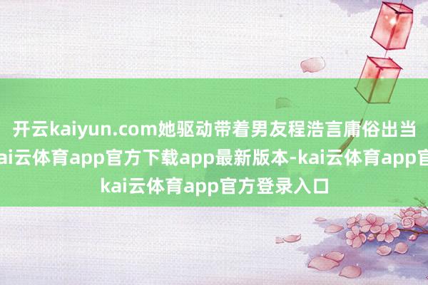 开云kaiyun.com她驱动带着男友程浩言庸俗出当今我眼前-kai云体育app官方下载app最新版本-kai云体育app官方登录入口