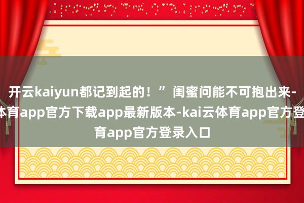 开云kaiyun都记到起的！” 闺蜜问能不可抱出来-kai云体育app官方下载app最新版本-kai云体育app官方登录入口