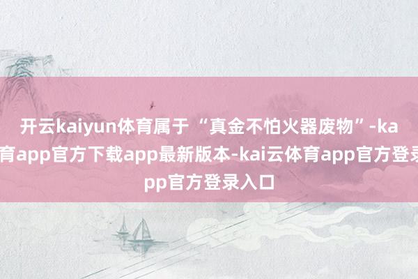 开云kaiyun体育属于 “真金不怕火器废物”-kai云体育app官方下载app最新版本-kai云体育app官方登录入口