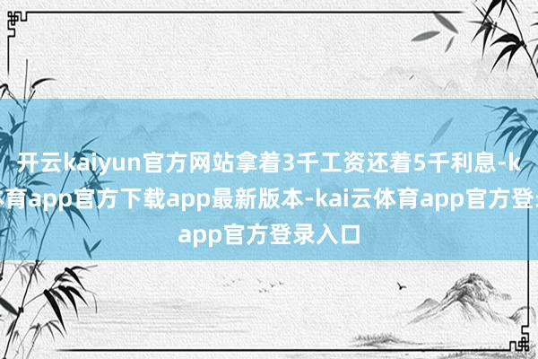开云kaiyun官方网站拿着3千工资还着5千利息-kai云体育app官方下载app最新版本-kai云体育app官方登录入口