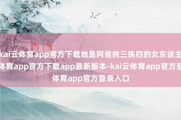 kai云体育app官方下载她是阿谁挑三拣四的女东谈主-kai云体育app官方下载app最新版本-kai云体育app官方登录入口