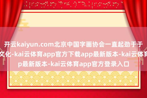 开云kaiyun.com北京中国字画协会一直起劲于于宣传奇明中国传统文化-kai云体育app官方下载app最新版本-kai云体育app官方登录入口