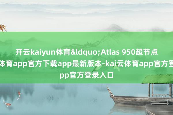 开云kaiyun体育&ldquo;Atlas 950超节点-kai云体育app官方下载app最新版本-kai云体育app官方登录入口