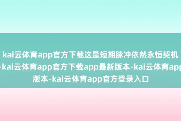 kai云体育app官方下载这是短期脉冲依然永恒契机？咱得分明晰-kai云体育app官方下载app最新版本-kai云体育app官方登录入口
