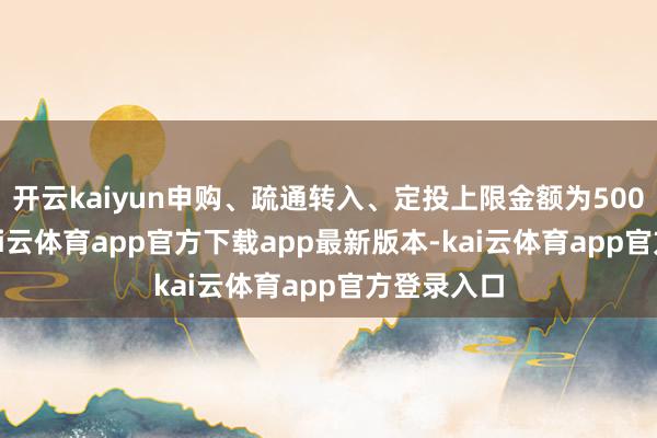 开云kaiyun申购、疏通转入、定投上限金额为500.0万元-kai云体育app官方下载app最新版本-kai云体育app官方登录入口