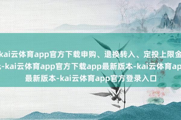 kai云体育app官方下载申购、退换转入、定投上限金额为500.0万元-kai云体育app官方下载app最新版本-kai云体育app官方登录入口