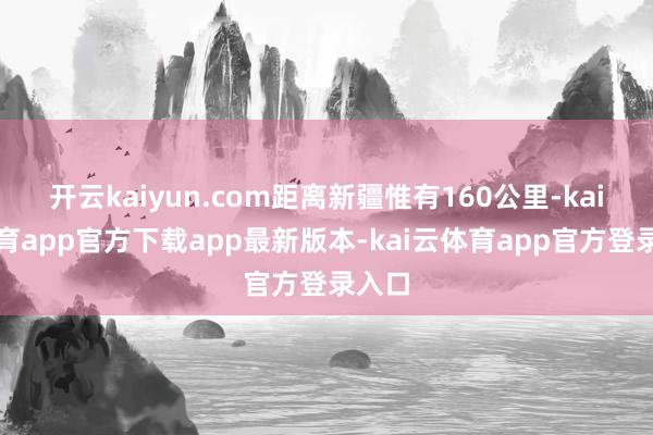 开云kaiyun.com距离新疆惟有160公里-kai云体育app官方下载app最新版本-kai云体育app官方登录入口