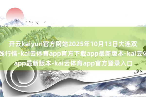 开云kaiyun官方网站2025年10月13日大连双兴商品城有限公司价钱行情-kai云体育app官方下载app最新版本-kai云体育app官方登录入口