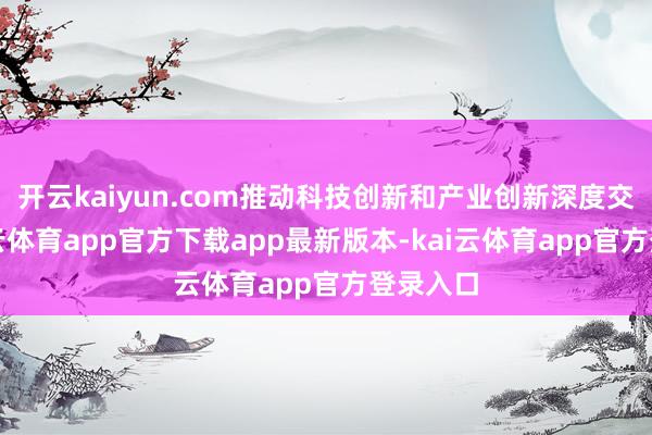 开云kaiyun.com推动科技创新和产业创新深度交融-kai云体育app官方下载app最新版本-kai云体育app官方登录入口