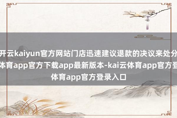 开云kaiyun官方网站门店迅速建议退款的决议来处分-kai云体育app官方下载app最新版本-kai云体育app官方登录入口
