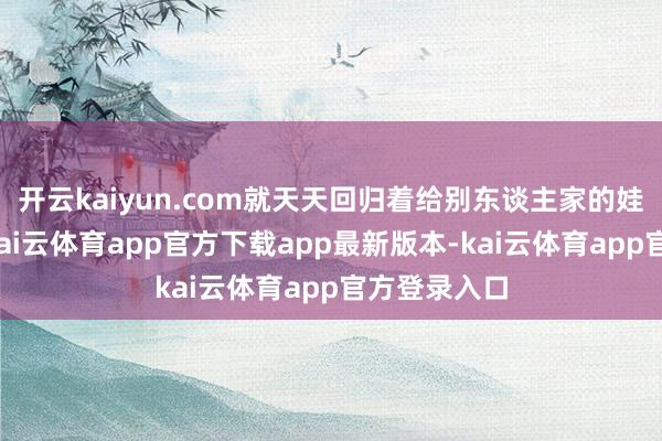 开云kaiyun.com就天天回归着给别东谈主家的娃安排后路-kai云体育app官方下载app最新版本-kai云体育app官方登录入口