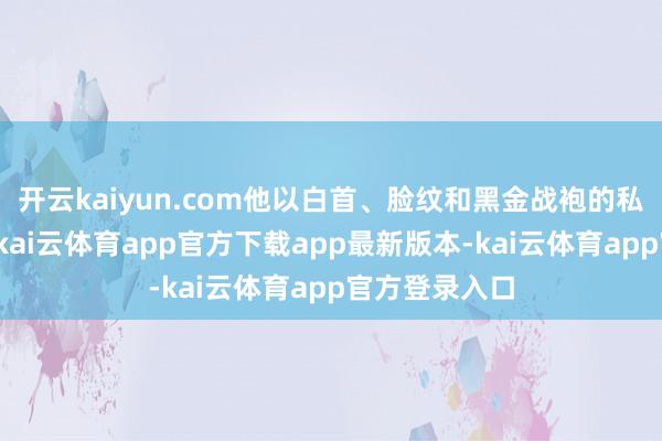 开云kaiyun.com他以白首、脸纹和黑金战袍的私有造型登场-kai云体育app官方下载app最新版本-kai云体育app官方登录入口